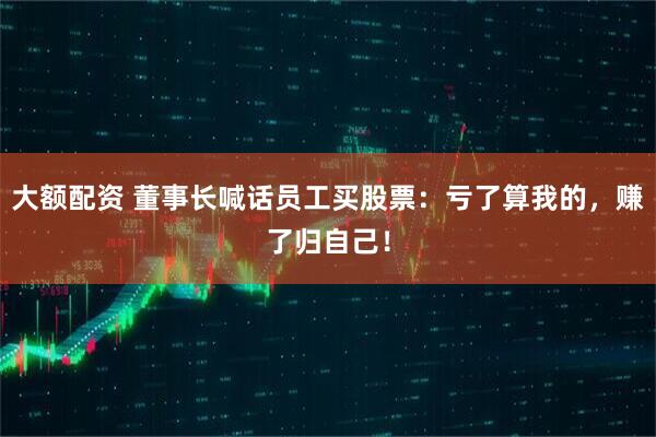 大额配资 董事长喊话员工买股票：亏了算我的，赚了归自己！