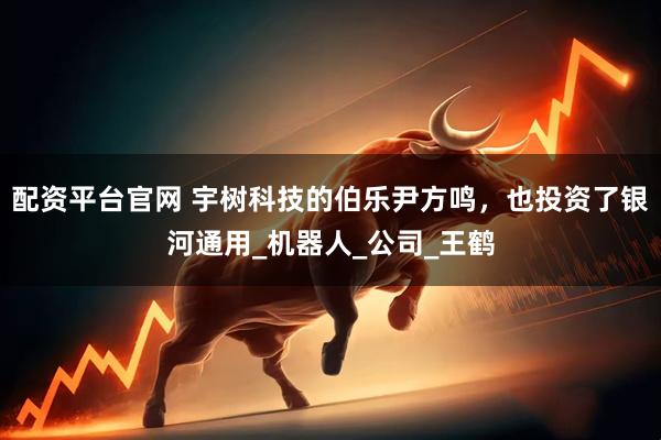 配资平台官网 宇树科技的伯乐尹方鸣，也投资了银河通用_机器人_公司_王鹤
