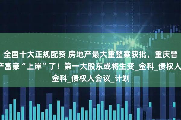 全国十大正规配资 房地产最大重整案获批，重庆曾经最大地产富豪“上岸”了！第一大股东或将生变_金科_债权人会议_计划