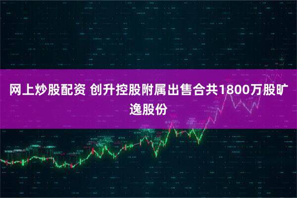 网上炒股配资 创升控股附属出售合共1800万股旷逸股份