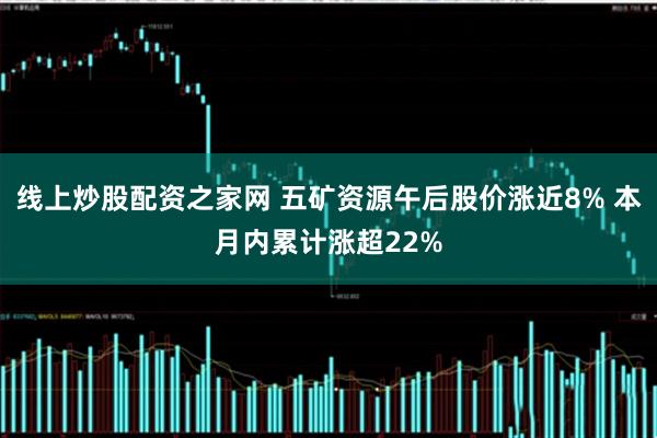 线上炒股配资之家网 五矿资源午后股价涨近8% 本月内累计涨超22%