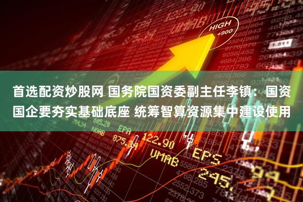 首选配资炒股网 国务院国资委副主任李镇：国资国企要夯实基础底座 统筹智算资源集中建设使用