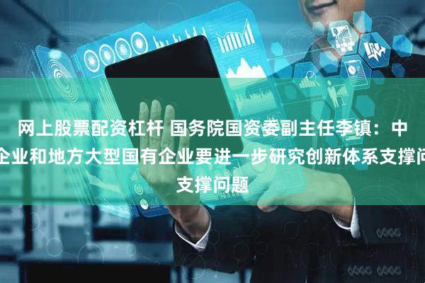 网上股票配资杠杆 国务院国资委副主任李镇：中央企业和地方大型国有企业要进一步研究创新体系支撑问题