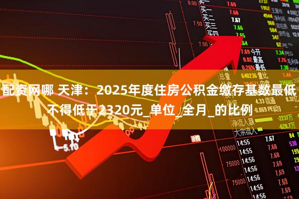 配资网哪 天津：2025年度住房公积金缴存基数最低不得低于2320元_单位_全月_的比例